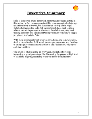 Executive Summary

Shell is a superior brand name with more than 100 years history in
this region, in fact the company is still in possession of a fuel storage
tank from 1899. However, the documented history of the Royal
Dutch/shell group the Indo-Pak subcontinent dates back to 1903
when a partnership was struck between the shell transporter and
trading company and the Royal Dutch petroleum company to supply
petroleum products in Asia.

With their key indicators of progress already soaring to new heights,
Shell is committed to dedicate all its energies, resources and the time
to bring higher value and satisfaction to their customers, employees
and shareholders.

The graph of Shell is going up every year. The ratio of profit is
increasing at good percentage. Shell is serving the people at high level
of standard by going according to the wishes of the customers.




                                                                            7
 