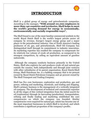 INTRODUCTION

Shell is a global group of energy and petrochemicals companies.
According to the manager, “With around 101,000 employees in
more than 140 countries and territories, Shell helps to meet
the world's growing demand for energy in economically,
environmentally and socially responsible ways”.

The Shell brand is one of the most familiar commercial symbols in the
world. Royal Dutch Shell is the world's largest private sector oil
company by revenue, Europe's largest energy group and a major
player in the petrochemical industry. One of North America's leading
producers of oil, gas, and petrochemicals, Shell Oil Company has
distinguished itself through its commitment to industry innovation.
Its marketing expertise has enabled the company to compensate for
its relatively low volume of crude oil production, as compared to its
strongest competitors, by selling an equivalent amount of gasoline
nationwide.

 Although the company conducts business primarily in the United
States, Shell also explores for and produces crude oil and natural gas
outside the country, both independently and through joint ventures
with other subsidiaries of its parent organization, Royal Dutch/Shell
Group. Shell Petroleum Inc. is a holding company that is 60 percent
owned by Royal Dutch Petroleum Company and 40 percent owned by
The Shell Transport and Trading Company.

Shell has five core businesses: exploration and production, gas and
power, refining and marketing, chemicals, and trading and shipping.
Shell's primary business is the management of a vertically integrated
oil company. The development of technical and commercial expertise
in all the stages of this vertical integration from the initial search for
oil (exploration) through its harvesting (production), transportation,
refining and finally trading and marketing established the core
competencies on which the company was founded. Similar
competencies were required for natural gas, which has become one of
the most important businesses in which Shell is involved, and which
contributes a significant proportion of the company's profits.


                                                                        8
 