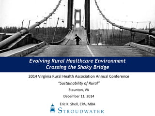 Evolving Rural Healthcare Environment
Crossing the Shaky Bridge
Eric K. Shell, CPA, MBA
2014 Virginia Rural Health Association Annual Conference
“Sustainability of Rural”
Staunton, VA
December 11, 2014
 