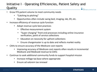 45
• Grow FFS patient volume to meet community needs
• “Catching to pitching”
• Opportunities often include swing bed, imaging, lab, ER, etc.
• Increase efficiency of revenue cycle function
• Adopt revenue cycle best practices
• Effective measurement system
• “Super charging” front end processes including online insurance
verification, point of service collections
• Education on necessity for upfront collections
• Ensure chargemaster is up to date and reflects market reality
• CAHs to ensure accuracy of the Medicare cost reports
• Improving accuracy of Medicare cost reports often results in incremental
Medicare and Medicaid revenue to CAHs
• Continue to seek additional community funds to support hospital mission
• Increase millage tax base where appropriate
• Ensure ad valorem tax renewal
Initiative I – Operating Efficiencies, Patient Safety and
Quality
MARKET OVERVIEW TRANSITION FRAMEWORK STRATEGIES
 