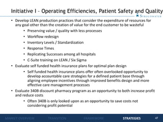 47
• Develop LEAN production practices that consider the expenditure of resources for
any goal other than the creation of value for the end customer to be wasteful
• Preserving value / quality with less processes
• Workflow redesign
• Inventory Levels / Standardization
• Response Times
• Replicating Successes among all hospitals
• C-Suite training on LEAN / Six Sigma
• Evaluate self funded health insurance plans for optimal plan design
• Self funded health insurance plans offer often overlooked opportunity to
develop accountable care strategies for a defined patient base through
aligning employee incentives through improved benefits design and more
effective care management processes
• Evaluate 340B discount pharmacy program as an opportunity to both increase profit
and reduce costs
• Often 340B is only looked upon as an opportunity to save costs not
considering profit potential
Initiative I – Operating Efficiencies, Patient Safety and Quality
MARKET OVERVIEW TRANSITION FRAMEWORK STRATEGIES
 