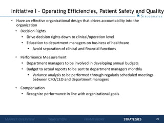 49
• Have an effective organizational design that drives accountability into the
organization
• Decision Rights
• Drive decision rights down to clinical/operation level
• Education to department managers on business of healthcare
• Avoid separation of clinical and financial functions
• Performance Measurement
• Department managers to be involved in developing annual budgets
• Budget to actual reports to be sent to department managers monthly
• Variance analysis to be performed through regularly scheduled meetings
between CFO/CEO and department managers
• Compensation
• Recognize performance in line with organizational goals
Initiative I – Operating Efficiencies, Patient Safety and Quality
MARKET OVERVIEW TRANSITION FRAMEWORK STRATEGIES
 