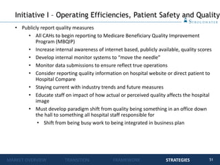 51
• Publicly report quality measures
• All CAHs to begin reporting to Medicare Beneficiary Quality Improvement
Program (MBQIP)
• Increase internal awareness of internet based, publicly available, quality scores
• Develop internal monitor systems to “move the needle”
• Monitor data submissions to ensure reflect true operations
• Consider reporting quality information on hospital website or direct patient to
Hospital Compare
• Staying current with industry trends and future measures
• Educate staff on impact of how actual or perceived quality affects the hospital
image
• Must develop paradigm shift from quality being something in an office down
the hall to something all hospital staff responsible for
• Shift from being busy work to being integrated in business plan
Initiative I – Operating Efficiencies, Patient Safety and Quality
MARKET OVERVIEW TRANSITION FRAMEWORK STRATEGIES
 