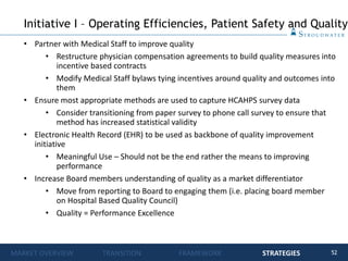 52
• Partner with Medical Staff to improve quality
• Restructure physician compensation agreements to build quality measures into
incentive based contracts
• Modify Medical Staff bylaws tying incentives around quality and outcomes into
them
• Ensure most appropriate methods are used to capture HCAHPS survey data
• Consider transitioning from paper survey to phone call survey to ensure that
method has increased statistical validity
• Electronic Health Record (EHR) to be used as backbone of quality improvement
initiative
• Meaningful Use – Should not be the end rather the means to improving
performance
• Increase Board members understanding of quality as a market differentiator
• Move from reporting to Board to engaging them (i.e. placing board member
on Hospital Based Quality Council)
• Quality = Performance Excellence
Initiative I – Operating Efficiencies, Patient Safety and Quality
MARKET OVERVIEW TRANSITION FRAMEWORK STRATEGIES
 