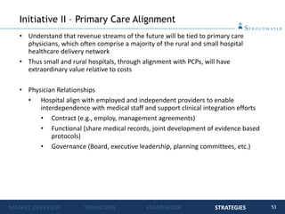 53
• Understand that revenue streams of the future will be tied to primary care
physicians, which often comprise a majority of the rural and small hospital
healthcare delivery network
• Thus small and rural hospitals, through alignment with PCPs, will have
extraordinary value relative to costs
• Physician Relationships
• Hospital align with employed and independent providers to enable
interdependence with medical staff and support clinical integration efforts
• Contract (e.g., employ, management agreements)
• Functional (share medical records, joint development of evidence based
protocols)
• Governance (Board, executive leadership, planning committees, etc.)
Initiative II – Primary Care Alignment
MARKET OVERVIEW TRANSITION FRAMEWORK STRATEGIES
 