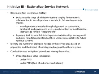 54
• Develop system integration strategy
• Evaluate wide range of affiliation options ranging from network
relationships, to interdependence models, to full asset ownership
models
• Interdependence models through alignment on contractual,
functional, and governance levels, may be option for rural hospitals
that want to remain “independent”
• Explore / Seek to establish interdependent relationships among small
and rural hospitals understanding their unique value relative to future
revenue streams
• Identify the number of providers needed in the service area based on
population and the impact of an integrated regional healthcare system
• Conduct focused analysis of procedures leaving the market
• Understand real value to hospitals
• Under F-F-S
• Under PBPS (Cost of out of network claims)
Initiative III – Rationalize Service Network
MARKET OVERVIEW TRANSITION FRAMEWORK STRATEGIES
 