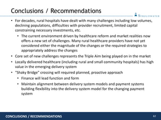 61
• For decades, rural hospitals have dealt with many challenges including low volumes,
declining populations, difficulties with provider recruitment, limited capital
constraining necessary investments, etc.
• The current environment driven by healthcare reform and market realities now
offers a new set of challenges. Many rural healthcare providers have not yet
considered either the magnitude of the changes or the required strategies to
appropriately address the changes
• Core set of new challenges represents the Triple Aim being played on in the market
• Locally delivered healthcare (including rural and small community hospitals) has high
value in the emerging delivery system
• “Shaky Bridge” crossing will required planned, proactive approach
• Finance will lead function and form
• Maintain alignment between delivery system models and payment systems
building flexibility into the delivery system model for the changing payment
system
Conclusions / Recommendations
CONCLUSIONS / RECOMMENDATIONS
 