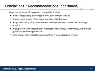 62
• Important strategies for providers to consider include:
• Increase leadership awareness of new environment realities
• Improve operational efficiency of provider organizations
• Adapt effective quality measurement and improvement systems as a strategic
priority
• Align/partner with medical staff members contractually, functionally, and through
governance where appropriate
• Seek interdependent relationships with developing regional systems
Conclusions / Recommendations (continued)
CONCLUSIONS / RECOMMENDATIONS
 