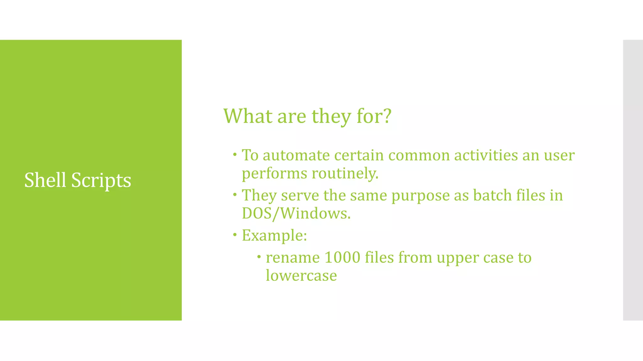 Shell Scripts
 To automate certain common activities an user
performs routinely.
 They serve the same purpose as batch files in
DOS/Windows.
 Example:
 rename 1000 files from upper case to
lowercase
What are they for?
 