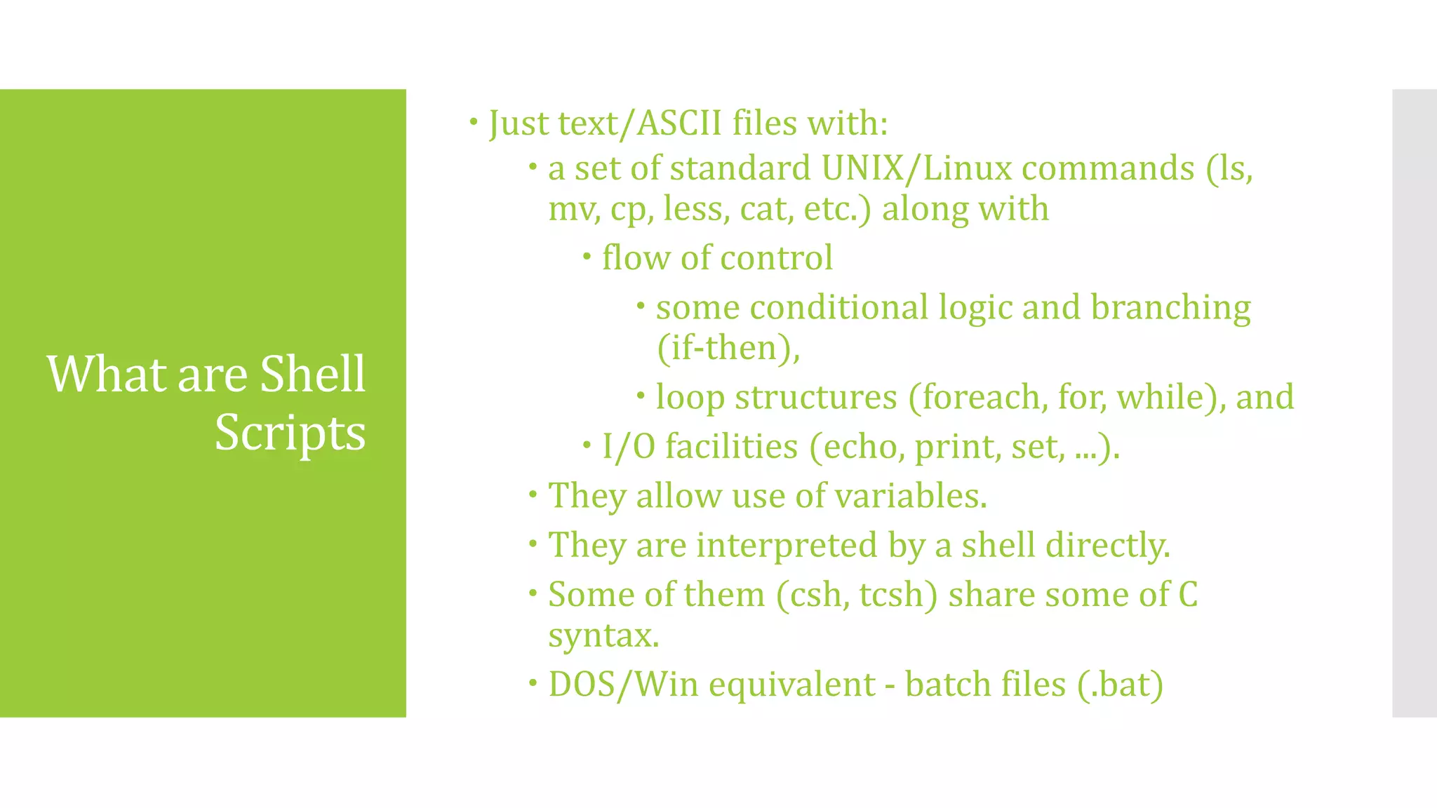 What are Shell
Scripts
 Just text/ASCII files with:
 a set of standard UNIX/Linux commands (ls,
mv, cp, less, cat, etc.) along with
 flow of control
 some conditional logic and branching
(if-then),
 loop structures (foreach, for, while), and
 I/O facilities (echo, print, set, ...).
 They allow use of variables.
 They are interpreted by a shell directly.
 Some of them (csh, tcsh) share some of C
syntax.
 DOS/Win equivalent - batch files (.bat)
 