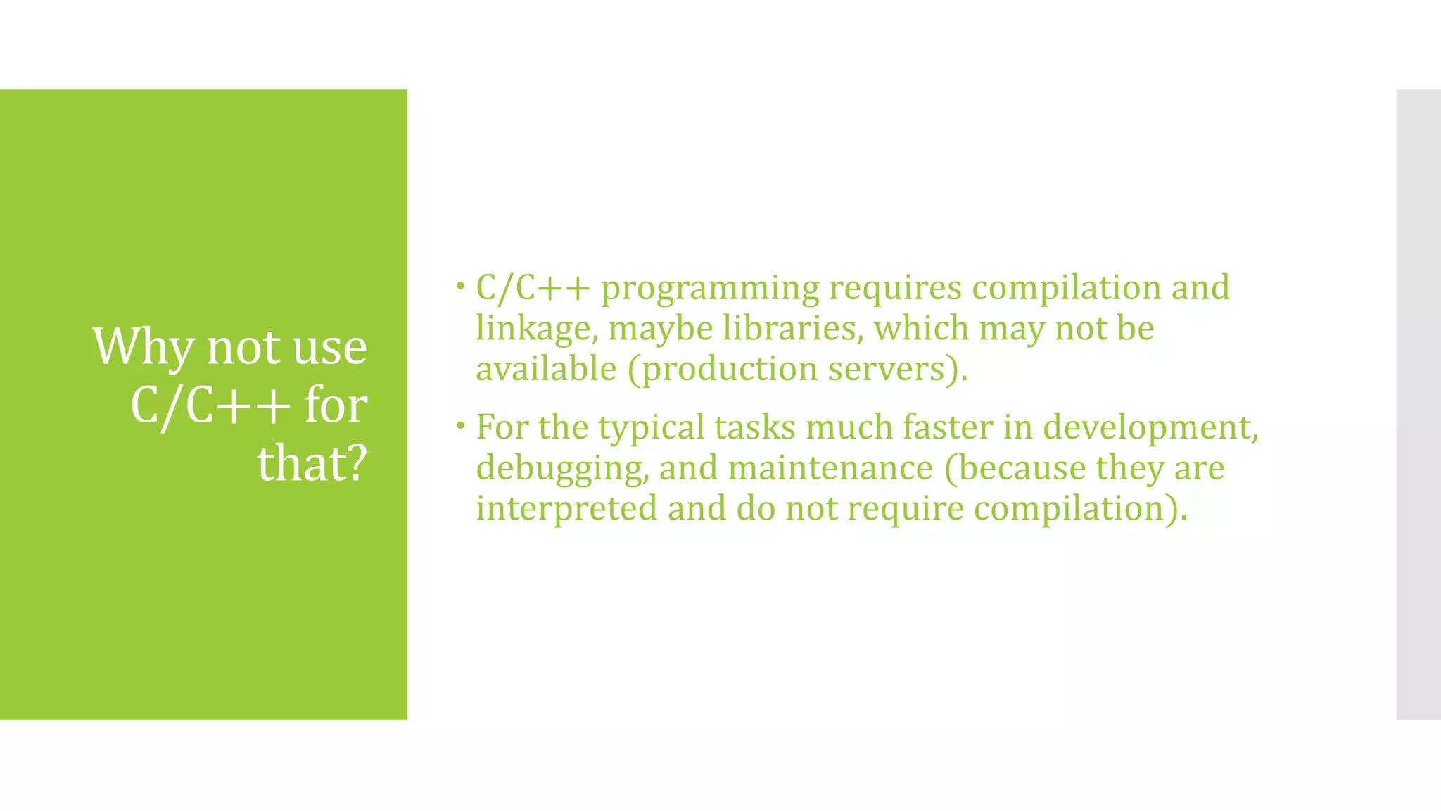 Why not use
C/C++ for
that?
 C/C++ programming requires compilation and
linkage, maybe libraries, which may not be
available (production servers).
 For the typical tasks much faster in development,
debugging, and maintenance (because they are
interpreted and do not require compilation).
 