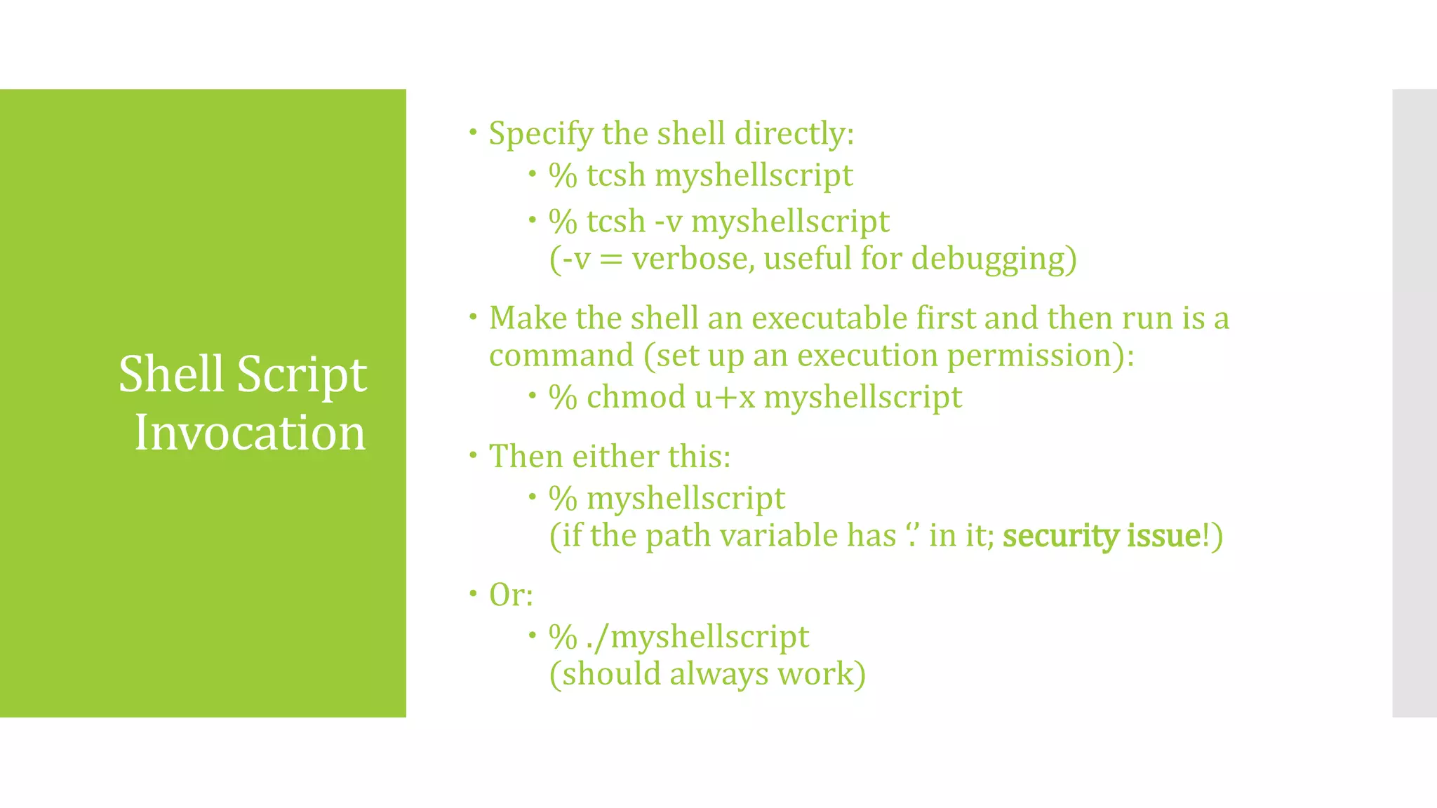 Shell Script
Invocation
 Specify the shell directly:
 % tcsh myshellscript
 % tcsh -v myshellscript
(-v = verbose, useful for debugging)
 Make the shell an executable first and then run is a
command (set up an execution permission):
 % chmod u+x myshellscript
 Then either this:
 % myshellscript
(if the path variable has ‘.’ in it; security issue!)
 Or:
 % ./myshellscript
(should always work)
 