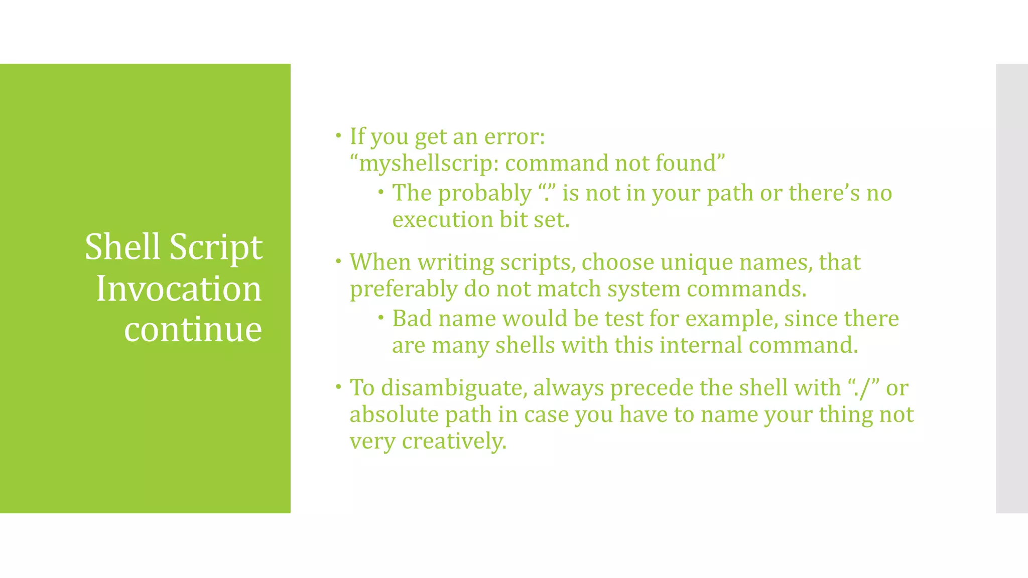 Shell Script
Invocation
continue
 If you get an error:
“myshellscrip: command not found”
 The probably “.” is not in your path or there’s no
execution bit set.
 When writing scripts, choose unique names, that
preferably do not match system commands.
 Bad name would be test for example, since there
are many shells with this internal command.
 To disambiguate, always precede the shell with “./” or
absolute path in case you have to name your thing not
very creatively.
 