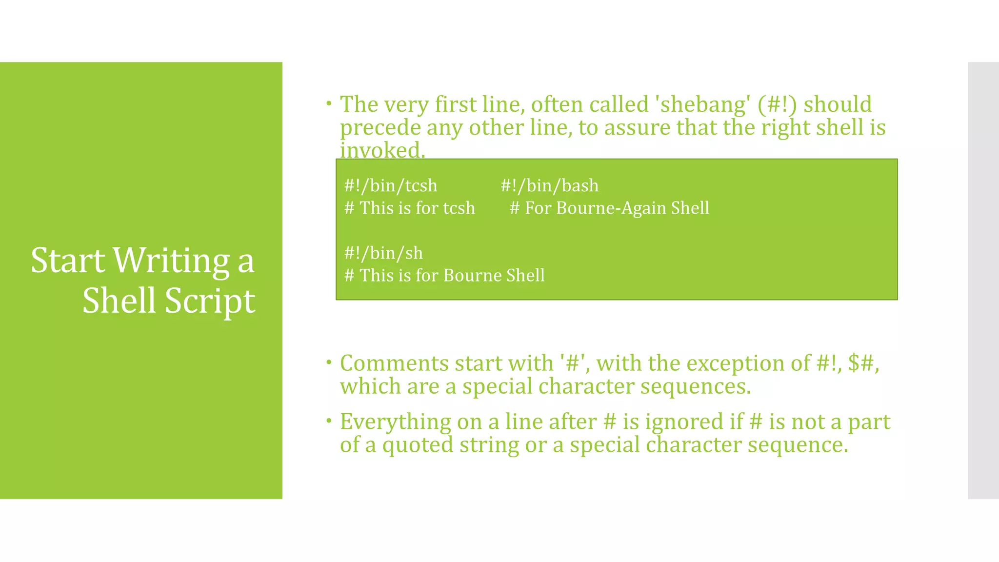 Start Writing a
Shell Script
 The very first line, often called 'shebang' (#!) should
precede any other line, to assure that the right shell is
invoked.
 Comments start with '#', with the exception of #!, $#,
which are a special character sequences.
 Everything on a line after # is ignored if # is not a part
of a quoted string or a special character sequence.
#!/bin/tcsh #!/bin/bash
# This is for tcsh # For Bourne-Again Shell
#!/bin/sh
# This is for Bourne Shell
 