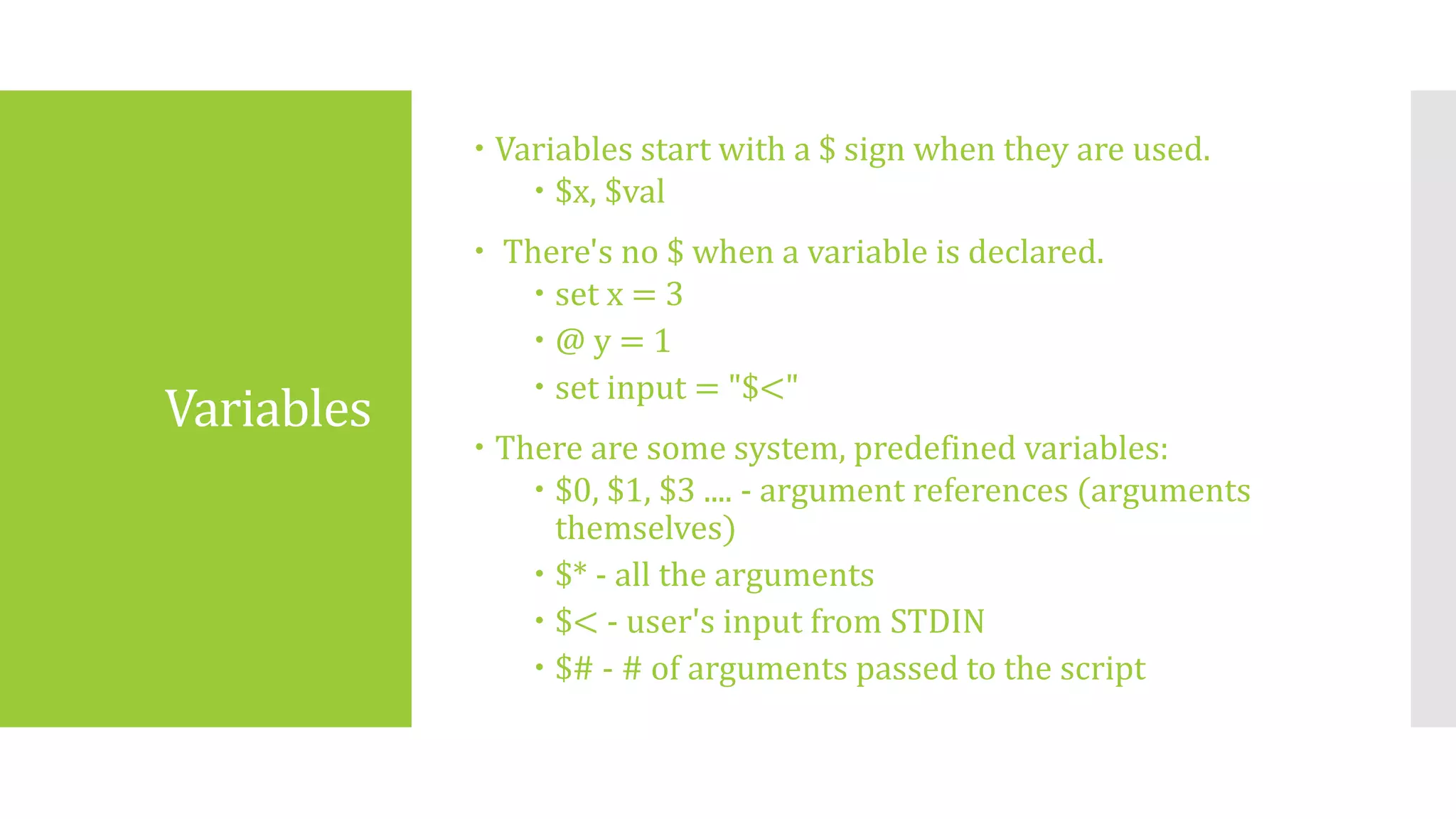 Variables
 Variables start with a $ sign when they are used.
 $x, $val
 There's no $ when a variable is declared.
 set x = 3
 @ y = 1
 set input = "$<"
 There are some system, predefined variables:
 $0, $1, $3 .... - argument references (arguments
themselves)
 $* - all the arguments
 $< - user's input from STDIN
 $# - # of arguments passed to the script
 