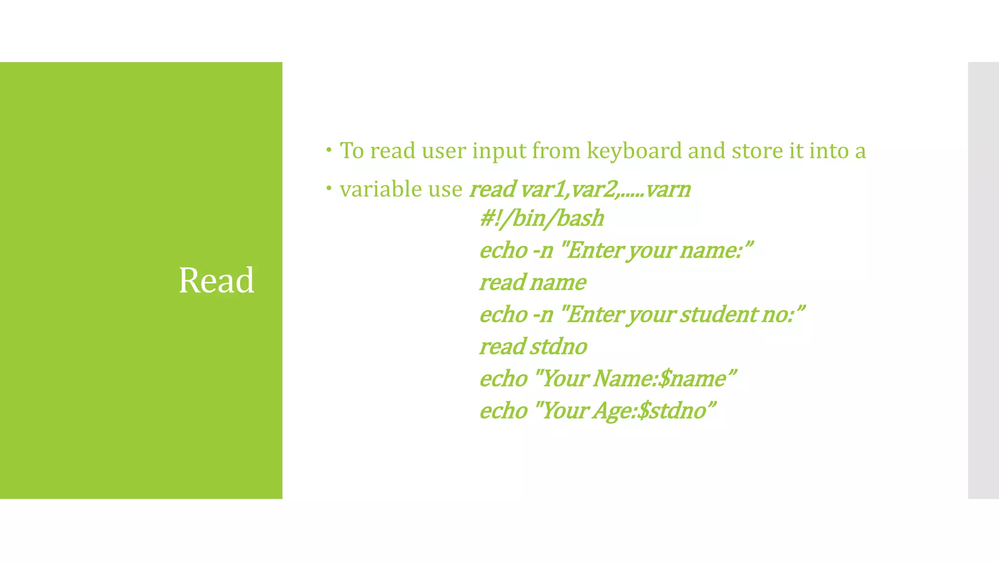 Read
 To read user input from keyboard and store it into a
 variable use read var1,var2,.....varn
#!/bin/bash
echo ‐n "Enter your name:”
read name
echo ‐n "Enter your student no:”
read stdno
echo "Your Name:$name”
echo "Your Age:$stdno”
 