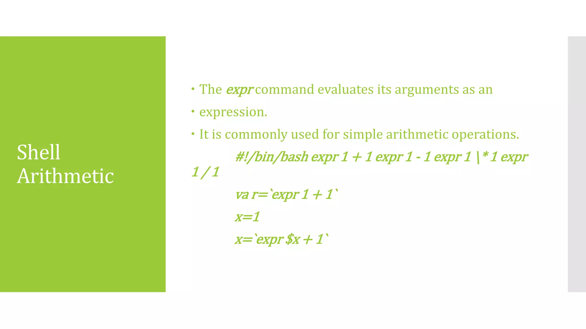 Shell
Arithmetic
 The expr command evaluates its arguments as an
 expression.
 It is commonly used for simple arithmetic operations.
#!/bin/bash expr 1 + 1 expr 1 ‐ 1 expr 1 * 1 expr
1 / 1
va r=`expr 1 + 1`
x=1
x=`expr $x + 1`
 