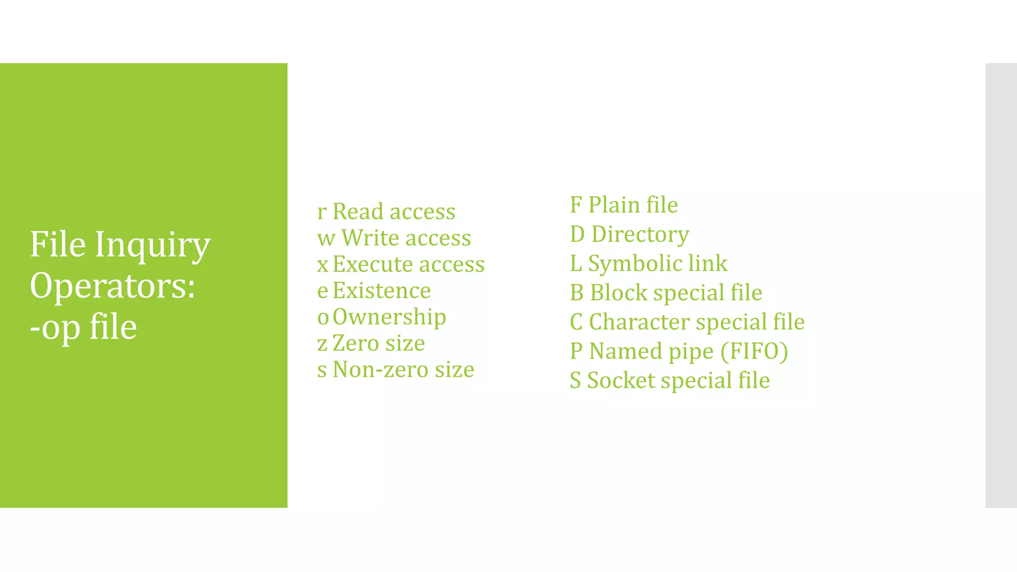File Inquiry
Operators:
-op file
r Read access
w Write access
xExecute access
eExistence
oOwnership
z Zero size
s Non-zero size
F Plain file
D Directory
L Symbolic link
B Block special file
C Character special file
P Named pipe (FIFO)
S Socket special file
 