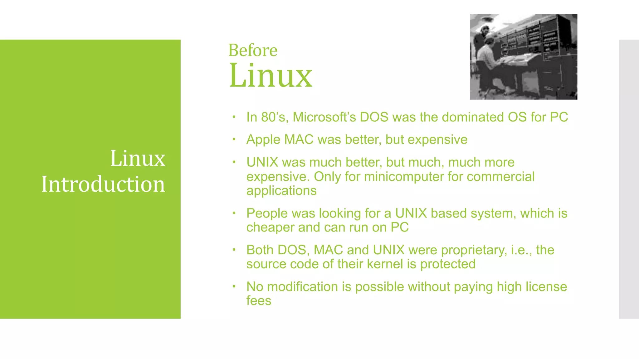 Linux
Introduction
 In 80’s, Microsoft’s DOS was the dominated OS for PC
 Apple MAC was better, but expensive
 UNIX was much better, but much, much more
expensive. Only for minicomputer for commercial
applications
 People was looking for a UNIX based system, which is
cheaper and can run on PC
 Both DOS, MAC and UNIX were proprietary, i.e., the
source code of their kernel is protected
 No modification is possible without paying high license
fees
Before
Linux
 