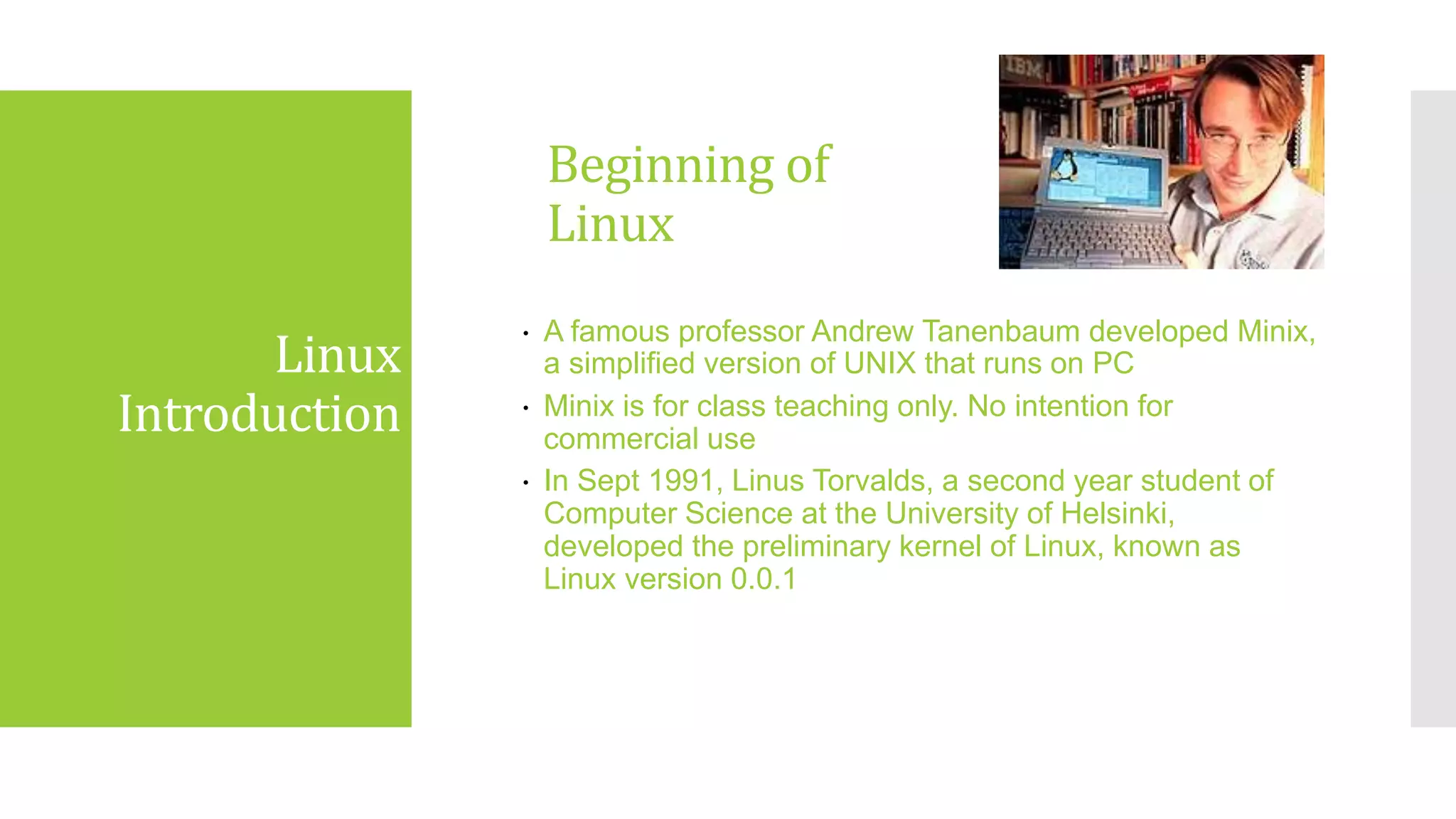 Beginning of
Linux
 A famous professor Andrew Tanenbaum developed Minix,
a simplified version of UNIX that runs on PC
 Minix is for class teaching only. No intention for
commercial use
 In Sept 1991, Linus Torvalds, a second year student of
Computer Science at the University of Helsinki,
developed the preliminary kernel of Linux, known as
Linux version 0.0.1
Linux
Introduction
 