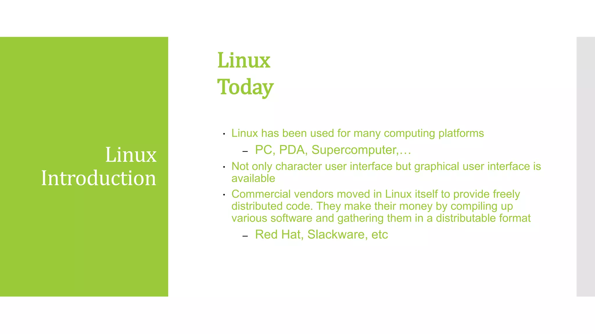 Linux
Introduction
 Linux has been used for many computing platforms
– PC, PDA, Supercomputer,…
 Not only character user interface but graphical user interface is
available
 Commercial vendors moved in Linux itself to provide freely
distributed code. They make their money by compiling up
various software and gathering them in a distributable format
– Red Hat, Slackware, etc
Linux
Today
 