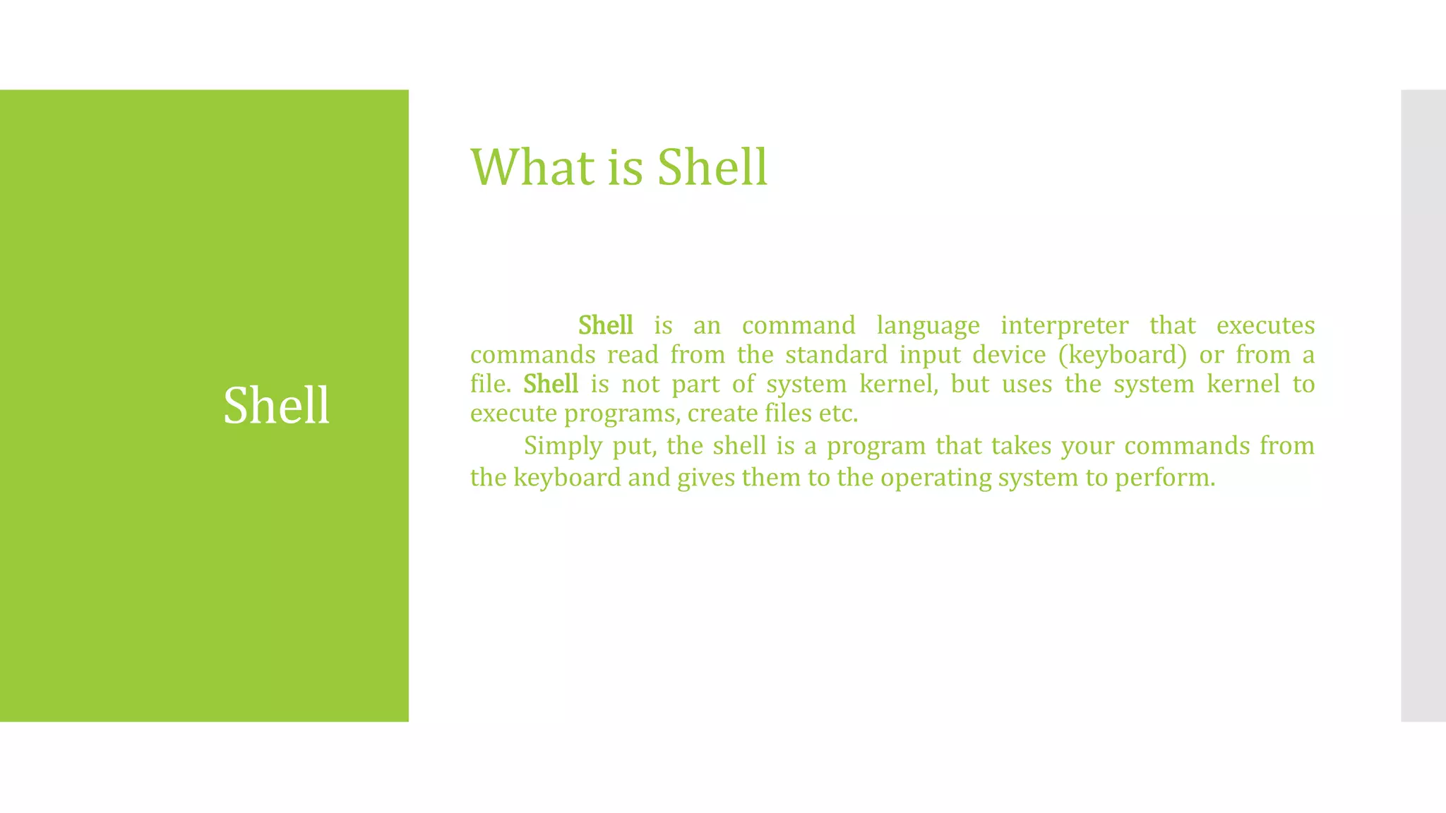 Shell
Shell is an command language interpreter that executes
commands read from the standard input device (keyboard) or from a
file. Shell is not part of system kernel, but uses the system kernel to
execute programs, create files etc.
Simply put, the shell is a program that takes your commands from
the keyboard and gives them to the operating system to perform.
What is Shell
 