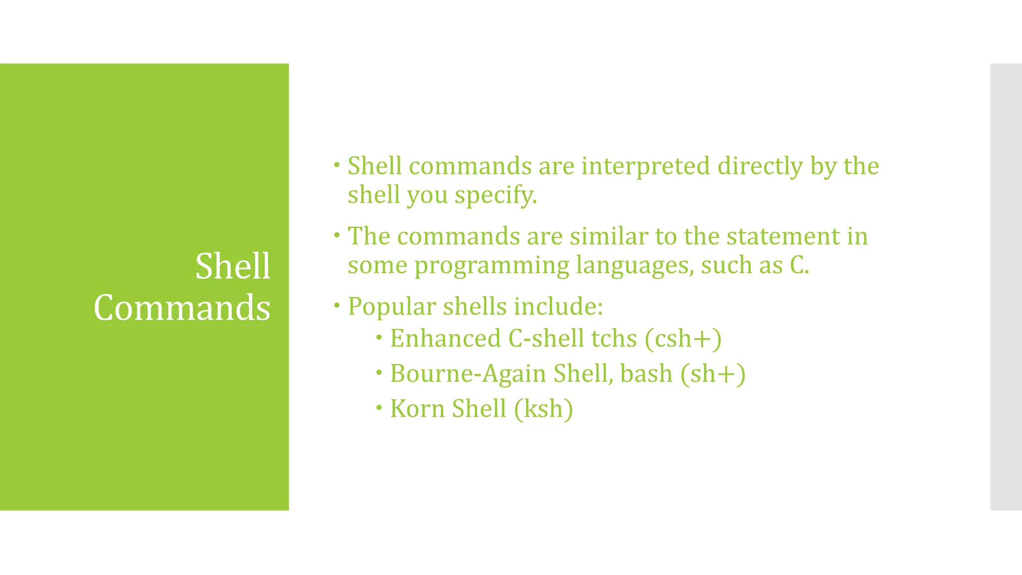 Shell
Commands
 Shell commands are interpreted directly by the
shell you specify.
 The commands are similar to the statement in
some programming languages, such as C.
 Popular shells include:
 Enhanced C-shell tchs (csh+)
 Bourne-Again Shell, bash (sh+)
 Korn Shell (ksh)
 