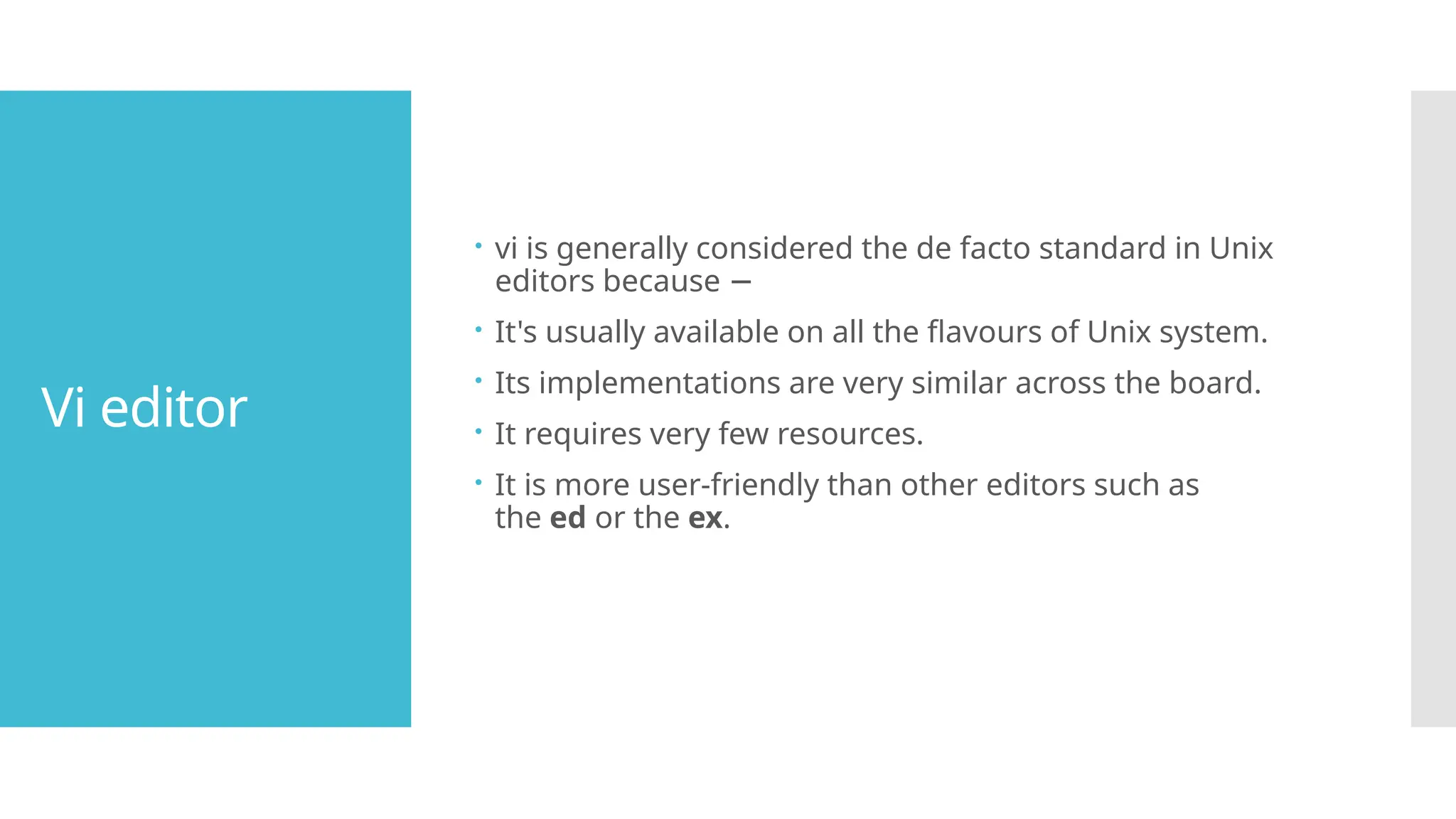 Vi editor
 vi is generally considered the de facto standard in Unix
editors because −
 It's usually available on all the flavours of Unix system.
 Its implementations are very similar across the board.
 It requires very few resources.
 It is more user-friendly than other editors such as
the ed or the ex.
 