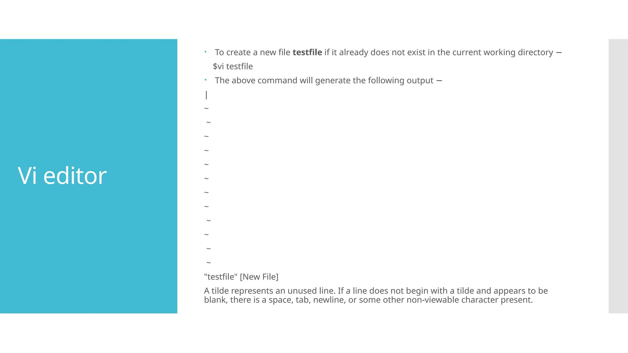 Vi editor
 To create a new file testfile if it already does not exist in the current working directory −
$vi testfile
 The above command will generate the following output −
|
~
~
~
~
~
~
~
~
~
~
~
~
"testfile" [New File]
A tilde represents an unused line. If a line does not begin with a tilde and appears to be
blank, there is a space, tab, newline, or some other non-viewable character present.
 