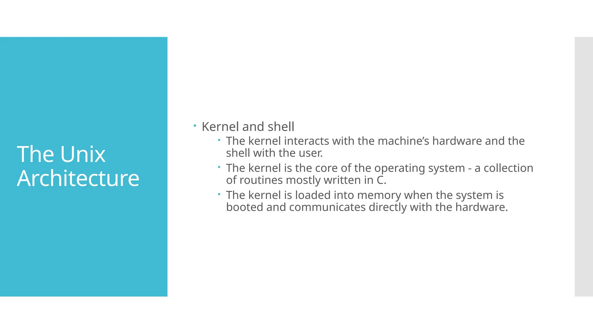 The Unix
Architecture
 Kernel and shell
 The kernel interacts with the machine’s hardware and the
shell with the user.
 The kernel is the core of the operating system - a collection
of routines mostly written in C.
 The kernel is loaded into memory when the system is
booted and communicates directly with the hardware.
 