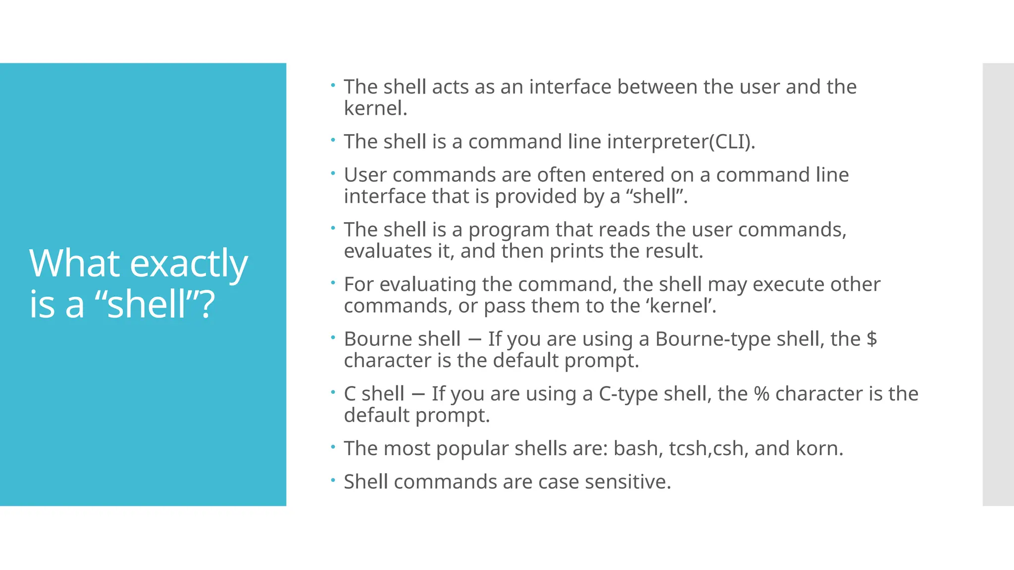 What exactly
is a “shell”?
 The shell acts as an interface between the user and the
kernel.
 The shell is a command line interpreter(CLI).
 User commands are often entered on a command line
interface that is provided by a “shell”.
 The shell is a program that reads the user commands,
evaluates it, and then prints the result.
 For evaluating the command, the shell may execute other
commands, or pass them to the ‘kernel’.
 Bourne shell If you are using a Bourne-type shell, the $
−
character is the default prompt.
 C shell If you are using a C-type shell, the % character is the
−
default prompt.
 The most popular shells are: bash, tcsh,csh, and korn.
 Shell commands are case sensitive.
 