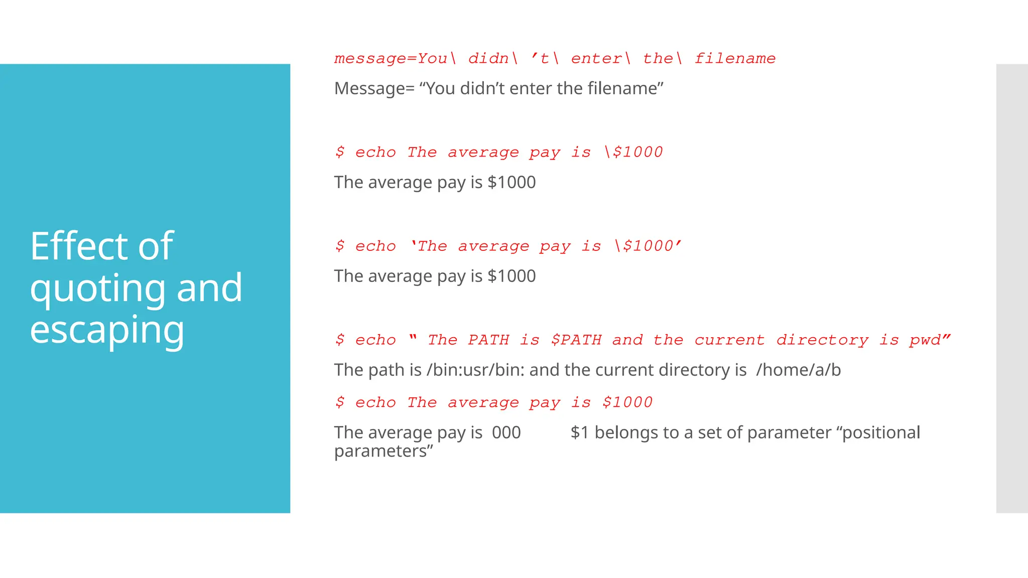Effect of
quoting and
escaping
message=You didn ’t enter the filename
Message= “You didn’t enter the filename”
$ echo The average pay is $1000
The average pay is $1000
$ echo ‘The average pay is $1000’
The average pay is $1000
$ echo “ The PATH is $PATH and the current directory is pwd”
The path is /bin:usr/bin: and the current directory is /home/a/b
$ echo The average pay is $1000
The average pay is 000 $1 belongs to a set of parameter “positional
parameters”
 
