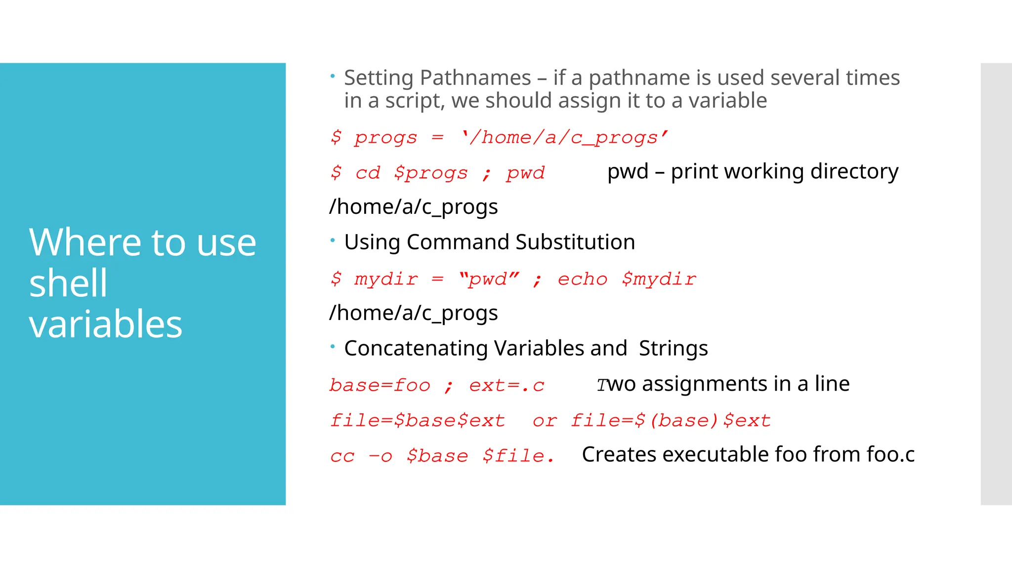 Where to use
shell
variables
 Setting Pathnames – if a pathname is used several times
in a script, we should assign it to a variable
$ progs = ‘/home/a/c_progs’
$ cd $progs ; pwd pwd – print working directory
/home/a/c_progs
 Using Command Substitution
$ mydir = “pwd” ; echo $mydir
/home/a/c_progs
 Concatenating Variables and Strings
base=foo ; ext=.c Two assignments in a line
file=$base$ext or file=$(base)$ext
cc -o $base $file. Creates executable foo from foo.c
 