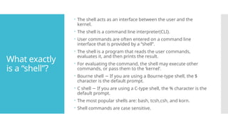 What exactly
is a “shell”?
 The shell acts as an interface between the user and the
kernel.
 The shell is a command line interpreter(CLI).
 User commands are often entered on a command line
interface that is provided by a “shell”.
 The shell is a program that reads the user commands,
evaluates it, and then prints the result.
 For evaluating the command, the shell may execute other
commands, or pass them to the ‘kernel’.
 Bourne shell If you are using a Bourne-type shell, the $
−
character is the default prompt.
 C shell If you are using a C-type shell, the % character is the
−
default prompt.
 The most popular shells are: bash, tcsh,csh, and korn.
 Shell commands are case sensitive.
 