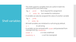 Shell variables
 The shell supports variables that are useful in both the
command line and shell script.
Eg. $ x=10 No $ required for assignment
$ echo $x but needed for evaluation
 A variable can also be assigned the value of another variable
Eg. $ y=$x
$ echo $y
 All shell variables are initialized to null string by default.
x = A null string
 A variable can be removed with unset and protected from
reassignment by readonly.
unset x x is now undefined
readonly x x can’t be reassigned
 