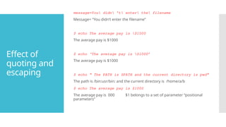 Effect of
quoting and
escaping
message=You didn ’t enter the filename
Message= “You didn’t enter the filename”
$ echo The average pay is $1000
The average pay is $1000
$ echo ‘The average pay is $1000’
The average pay is $1000
$ echo “ The PATH is $PATH and the current directory is pwd”
The path is /bin:usr/bin: and the current directory is /home/a/b
$ echo The average pay is $1000
The average pay is 000 $1 belongs to a set of parameter “positional
parameters”
 