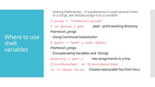 Where to use
shell
variables
 Setting Pathnames – if a pathname is used several times
in a script, we should assign it to a variable
$ progs = ‘/home/a/c_progs’
$ cd $progs ; pwd pwd – print working directory
/home/a/c_progs
 Using Command Substitution
$ mydir = “pwd” ; echo $mydir
/home/a/c_progs
 Concatenating Variables and Strings
base=foo ; ext=.c Two assignments in a line
file=$base$ext or file=$(base)$ext
cc -o $base $file. Creates executable foo from foo.c
 