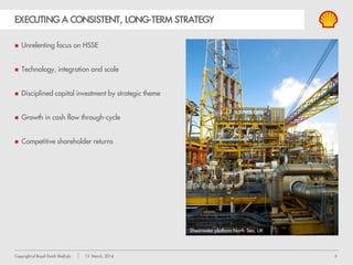 4Copyright of Royal Dutch Shell plc 13 March, 2014
EXECUTING A CONSISTENT, LONG-TERM STRATEGY
 Unrelenting focus on HSSE
 Technology, integration and scale
 Disciplined capital investment by strategic theme
 Growth in cash flow through-cycle
 Competitive shareholder returns
Shearwater platform North Sea, UK
 