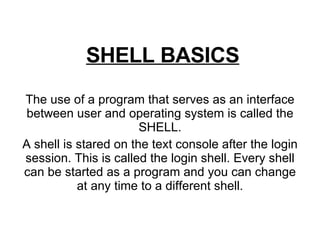 SHELL BASICS The use of a program that serves as an interface between user and operating system is called the SHELL. A shell is stared on the text console after the login session. This is called the login shell. Every shell can be started as a program and you can change at any time to a different shell. 