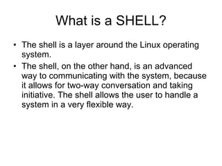 What is a SHELL? The shell is a layer around the Linux operating system. The shell, on the other hand, is an advanced way to communicating with the system, because it allows for two-way conversation and taking initiative. The shell allows the user to handle a system in a very flexible way. 