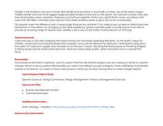 Mobility is the shopfront and face of Shell. With 46,000 service stations in around 80 countries, we’re the world’s largest
mobility retailer and one of the biggest single-branded retailers of any kind on the planet. Our network includes more sites
than McDonalds or Zara, Carrefour, Starbucks and GAP put together. Pretty cool, right? What’s more, we interact with
more than 30 million customers every day but have really ambitious plans to grow and to do so sustainably.
Our people make the difference real, in every single thing we do: whether it’s by making sure our service stations become
destinations in themselves, by changing up the retail experience, giving customers smile, or by figuring out how best to
provide an evolving range of cleaner fuels. Mobility is set to stay as the world’s trusted beacon on the road.
Global Lubricants
Lubricants play a vital role in keeping the world moving and machinery operating efficiently. As the world’s needs for
mobility, construction and industrial production increase, so too will the demand for lubricants. Shell Global Lubricants is
the world’s #1 lubricants supplier and has been so for the past 14 years. We bring the Shell purpose of Powering Progress
to life by producing the world’s best lubricants, driven by impeccable quality, clean innovation and a customer-first
focus.
Renewables
The business environment is dynamic, and it is a given that the role and the projects you are working on will be in constant
change. Hence to be successful in Renewables you need to be willing to accept ambiguity, have a willingness to be flexible
and be a fast learner. You need to have a real passion in what you do and a strong drive to make change happen.
Typical Majors/Field of Study:
Decision Sciences, Energy Commerce, Energy Management, Finance, Management Sciences
Typical Job Titles:
• Business Development Analyst
• Commercial Analyst
Additional Information:
Shell’s Strategy – Transition: https://www.youtube.com/watch?v=hfTnnT_9fH0&t=245s
Sectors & Decarbonisation
 