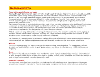 Power to Change with Trading and Supply
Trading & Supply Commercial is a part of the Trading & Supply Graduate Programme. Shell Trading & Supply (T&S)
is one of the largest energy trading organisations in the world with Hubs in London, Houston, Singapore, Dubai and
Rotterdam. We support the Shell Group through trading environmental products, biofuels, power, LNG, chemical
feedstocks, crude oil, refined products and freight in trading hubs all over the world. We are active in most energy
markets across the globe, sourcing from a wide range of suppliers and selling to a wide range of customers, both
internally and externally to Shell.
T&S consists of a number of separate businesses which trade in their own right, but belong to the Shell Group. This provides
us access to an integrated network of supply and distribution activities and industry leading shipping and maritime
capabilities, allowing us to operate as a truly integrated supply chain and add value to Shell across Upstream,
Downstream and Integrated Gas, Renewables and Energy Solutions businesses.
At Shell, we strive to bring stable and secure energy to millions of communities across the world while continuing to push
toward a net-zero carbon future. Our people in Trading and Supply ensure this energy reaches our customers on time,
efficiently and at better value by forging mutually beneficial partnerships.
On our team, your skill and passion for excellence will help grow value chains around carbon, biofuel and gas, helping to
create better lives and livelihoods for millions of people in emerging markets with little or no access to electricity.
Products
Our Products team ensures that our customers receive energy on time, every single time. Our people source refined
products and feedstocks from a wide range of global suppliers and deliver six million barrels to 44,000 retail sites every
single day.
Crude
The Crude Trading & Supply team trades more than 8 million barrels of physical oil each day, making us a market leader
in terms of market shares. We are active in most crude oil markets, sourcing from a wide range of suppliers and selling to a
wide range of customers both internal and external to Shell.
Distribution Operations
Our Distribution Operations team moves Shell fuel stocks from the refineries to terminals, stores, blends and processes
products and transports the product to the end-users ranging from governments and aviation clients to retail outlets.
TRADING AND SUPPLY
 