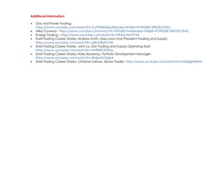Additional Information:
• Gas and Power Trading:
https://www.youtube.com/watch?v=CyP9AEQS6bE&index=47&list=PL9FD58139023CDFA2
• Mike Conway: https://www.youtube.com/watch?v=llTTr6ID7ww&index=59&list=PL9FD58139023CDFA2
• Energy Trading: https://www.youtube.com/watch?v=PKXq1MmfVVk
• Shell Trading Career Stories: Andrew Smith, Executive Vice President Trading and Supply:
https://www.youtube.com/watch?v=gRnG8yZ01tM
• Shell Trading Career Stories: John Lo, GM Trading and Supply Operating East:
https://www.youtube.com/watch?v=HHfRBCROfAU
• Shell Trading Career Stories: Holly Mowbray, Portfolio Development Manager:
https://www.youtube.com/watch?v=BMjwHCSgtb4
• Shell Trading Career Stories, Christine Sullivan, Senior Trader: https://www.youtube.com/watch?v=hQNjgHrFBH4
 