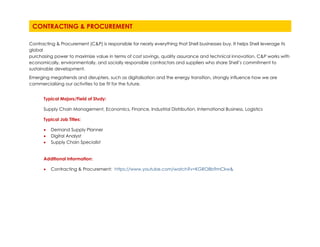 Contracting & Procurement (C&P) is responsible for nearly everything that Shell businesses buy. It helps Shell leverage its
global
purchasing power to maximize value in terms of cost savings, quality assurance and technical innovation. C&P works with
economically, environmentally, and socially responsible contractors and suppliers who share Shell’s commitment to
sustainable development.
Emerging megatrends and disrupters, such as digitalisation and the energy transition, strongly influence how we are
commercialising our activities to be fit for the future.
Typical Majors/Field of Study:
Supply Chain Management, Economics, Finance, Industrial Distribution, International Business, Logistics
Typical Job Titles:
• Demand Supply Planner
• Digital Analyst
• Supply Chain Specialist
Additional Information:
• Contracting & Procurement: https://www.youtube.com/watch?v=KGRO8b9mCkw&
CONTRACTING & PROCUREMENT
 