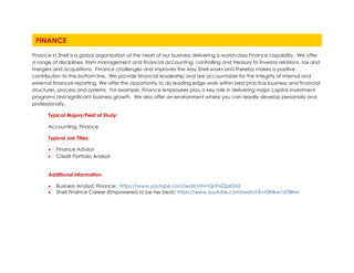 Finance in Shell is a global organization at the heart of our business delivering a world-class Finance capability. We offer
a range of disciplines, from management and financial accounting, controlling and treasury to investor relations, tax and
mergers and acquisitions. Finance challenges and improves the way Shell works and thereby makes a positive
contribution to the bottom line. We provide financial leadership and are accountable for the integrity of internal and
external financial reporting. We offer the opportunity to do leading edge work within best practice business and financial
structures, process and systems. For example, Finance employees play a key role in delivering major capital investment
programs and significant business growth. We also offer an environment where you can readily develop personally and
professionally.
Typical Majors/Field of Study:
Accounting, Finance
Typical Job Titles:
• Finance Advisor
• Credit Portfolio Analyst
Additional Information:
• Business Analyst, Finance: https://www.youtube.com/watch?v=QnF6ZZplGh0
• Shell Finance Career (Empowered to be her best): https://www.youtube.com/watch?v=0iNkw1zOBhw
FINANCE
 