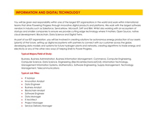 You will be given real responsibility within one of the largest IDT organisations in the world and work within international
teams that drive Powering Progress through innovative digital products and platforms. We work with the largest software
vendors in industry such as Salesforce, ServiceNow, Microsoft, SAP and IBM. Whilst also working with an ecosystem of
startups and smaller companies to ensure we provide cutting edge technology where it matters: Open Source, native
cloud development, Blockchain, Data Science and Digital Twins.
As part of our IDT organsiation, you will be involved in creating solutions for autonomous energy production of our assets
(plants) of the future, setting up digital ecosystems with partners to connect with our customer across the globe,
developing data models and systems for future hydrogen plants and networks, creating algorithms to trade energy and
electricity or any of the other new ways of helping Shell to Power Progress.
Typical Majors/Field of Study:
Business, Business Administration, Business Information Management, Commerce, Computer Engineering,
Computer Science, Data Science, Engineering (Electrical/Mechanical/Civil), Information Technology,
Management Information Systems, Mathematics, Software Engineering, Supply Management, Technology
Management, Telecommunications
Typical Job Titles:
• IT Advisor
• Innovation Analyst
• Data Engineer
• Business Analyst
• Blockchain Analyst
• Software Engineer
• Data Manager
• IT Architect
• Project Manager
• Service Delivery Manager
INFORMATION AND DIGITAL TECHNOLOGY
The global energy system is changing. A planet destined for more people and rising living standards will need more
energy. But the world must also find ways to reduce carbon emissions and tackle climate change. Shell’s New Energies
business focuses on new fuels and power. The New Energies business is at the forefront of Shell’s purpose to deliver more
and cleaner energy solutions. This is exciting yet extremely challenging at the same time. Energy systems are changing
faster than at any point in history. The cost of electricity from renewable energy continues to fall. Hydrogen, biofuels, EV-
charging are lower carbon solutions that develop in in a rapid pace, but at the same time we are still testing our
hypotheses. Distributed energy systems allows end users to produce electricity – turning consumers into prosumers
(producer and customers).
More and more cities set a bold target to eliminate their carbon emissions and improve the efficiency of their energy
consumption. And at the same time, we have an ambition to supply 100 million people who currently do not have
reliable power today by 2030 . Working for New Energies, you are immersed in these challenges every single day. It is an
amazing opportunity to work as a graduate in New Energies; but supporting this fast-changing business is not for the faint
hearted. If ambiguity doesn’t scare you, if you have the grit and if working towards a bold ambition is something that
gets you out of bed in the morning, come and join us!
Our Integrated Gas lines of business include:
• Venture Development
• Integrated Gas Production Excellence
• Integrated Gas Ventures
• Commercial & New Business Development
 
