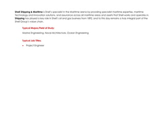 Shell Shipping & Maritime is Shell’s specialist in the Maritime arena by providing specialist maritime expertise, maritime
Technology and Innovation solutions, and assurance across all maritime areas and assets that Shell works and operates in.
Shipping has played a key role in Shell’s oil and gas business from 1892, and to this day remains a truly integral part of the
Shell Group’s value chain.
Typical Majors/Field of Study:
Marine Engineering, Naval Architecture, Ocean Engineering
Typical Job Titles:
• Project Engineer
 