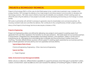 Projects & Technology (P&T) is at the core of what Shell aspires to be; a world class investment case, a leader in the
energy transition. P&T manages the delivery of our major projects and drives research and innovation to develop new
technology solutions. P&T adds value to Shell by improving the reliability and availability of Shell’s existing assets, by
efficiently executing the delivery of new projects and wells, and by developing and licensing our technology to outside
parties.
P&T works in partnership with all Shell’s businesses to generate value for shareholders and commercial partners. By
ensuring consistent safe and cost-effective delivery, P&T contributes to the competitiveness of Shell’s project portfolio.
Many of the Projects & Technology Technical roles require a Masters or PhD.
Projects & Engineering
Projects & Engineering safely and efficiently delivering new projects and support to existing assets that
generate that cash flow needed in the transition to net-zero emissions. We build assets for our business partners
in Downstream, Integrated Gas, Renewables and Energy Solutions, and Upstream. Safety is at the root of
everything we do. Managing and minimalising risks to people and the environment matters more than
anything. Provides differentiated, business critical support to existing assets operated by our business partners,
both at Shell operated ventures (SOVs) and non-operated ventures (NOVs).
Typical Majors/Field of Study:
Chemical Engineering, Engineering – Other, Mechanical Engineering
Typical Job Titles:
• Project Engineer
Safety, Environment & Asset Management (SEAM)
SEAM unlocks a collective, differentiated capability to support businesses close their gap to potential in safety,
carbon, environment, asset excellence and cash towards the delivery of Powering Progress. In SEAM, we will
PROJECTS & TECHNOLOGY TECHNICAL
 